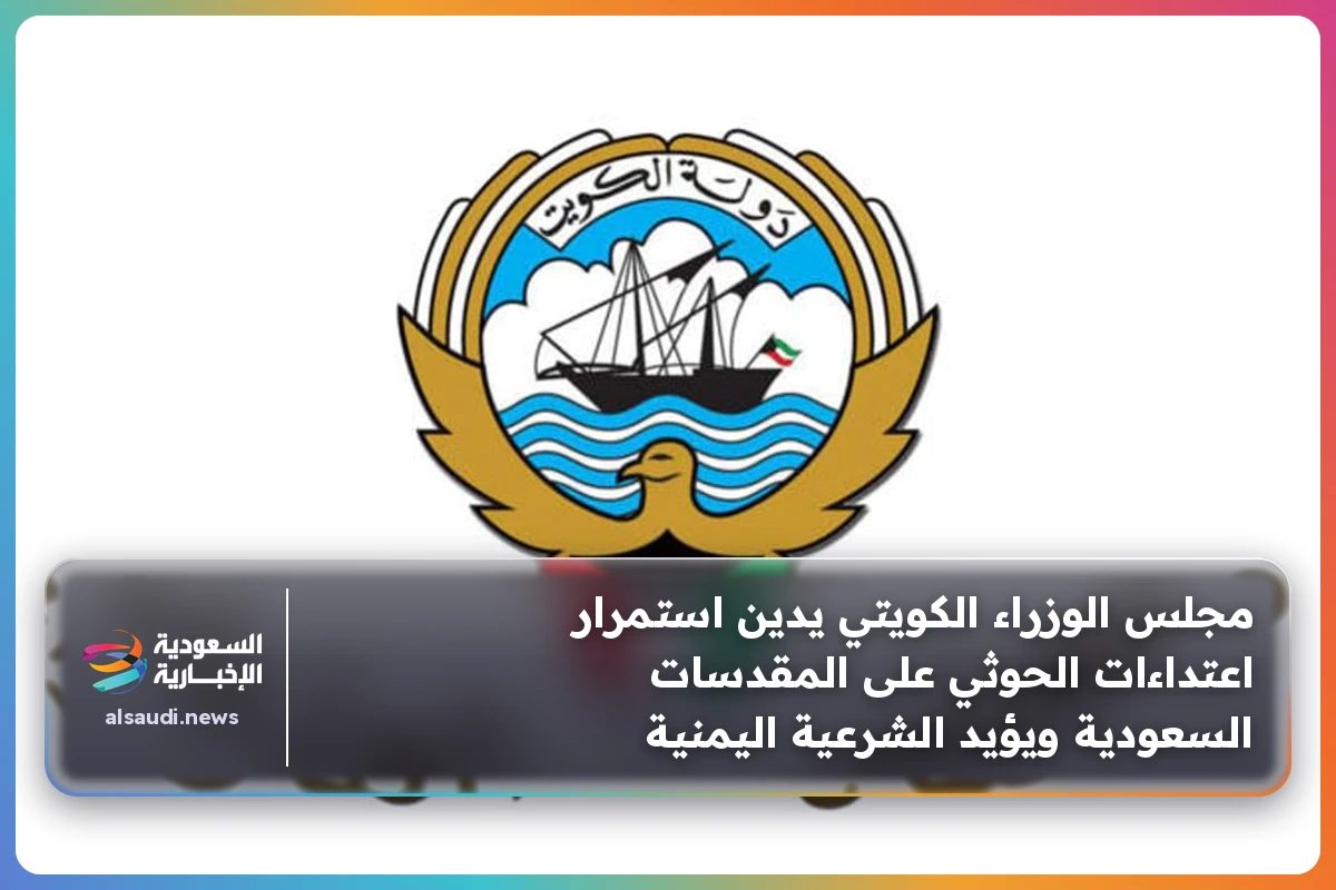 مجلس الوزراء الكويتي يدين استمرار اعتداءات الحوثي على المقدسات السعودية ويؤيد الشرعية اليمنية