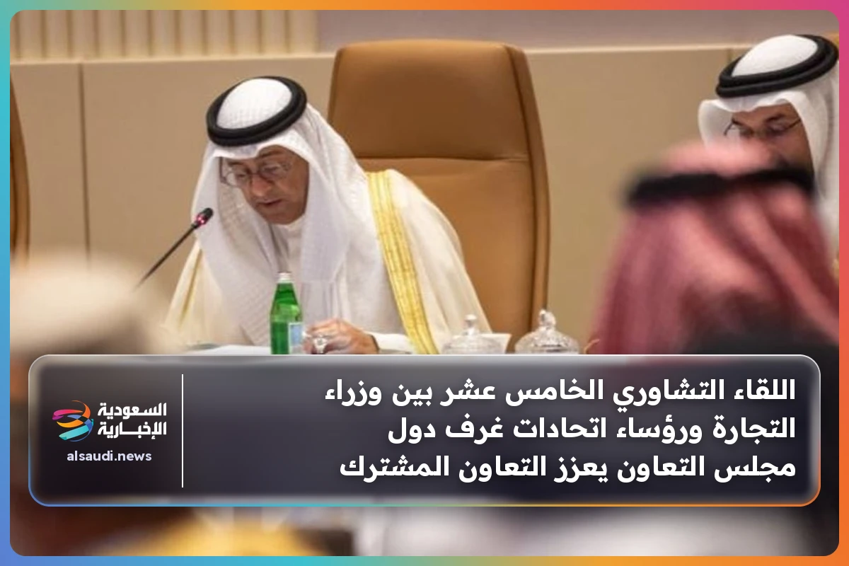 اللقاء التشاوري الخامس عشر بين وزراء التجارة ورؤساء اتحادات غرف دول مجلس التعاون يعزز التعاون المشترك