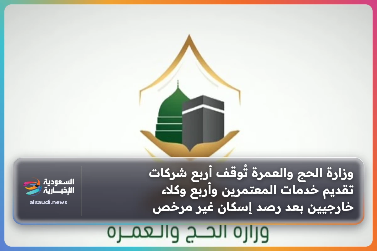 وزارة الحج والعمرة تُوقف أربع شركات تقديم خدمات المعتمرين وأربع وكلاء خارجيين بعد رصد إسكان غير مرخص