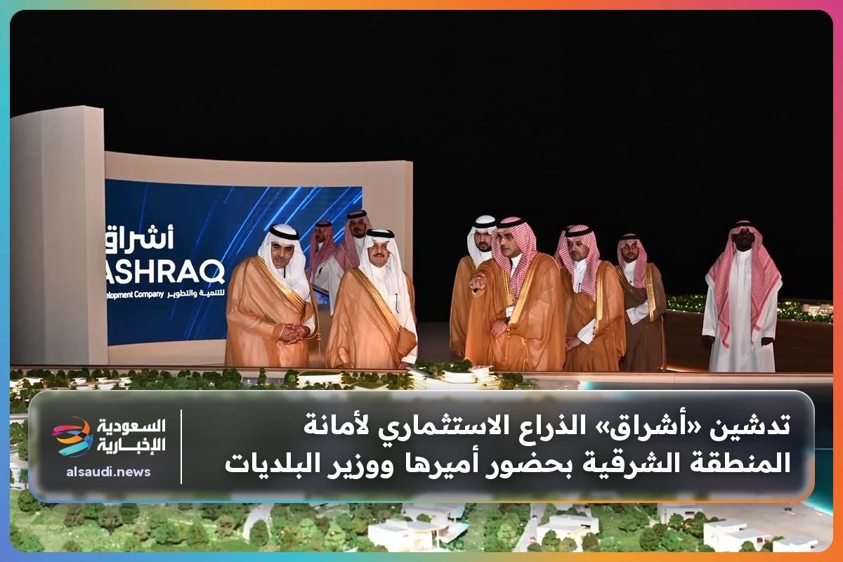 تدشين «أشراق» الذراع الاستثماري لأمانة المنطقة الشرقية بحضور أميرها ووزير البلديات