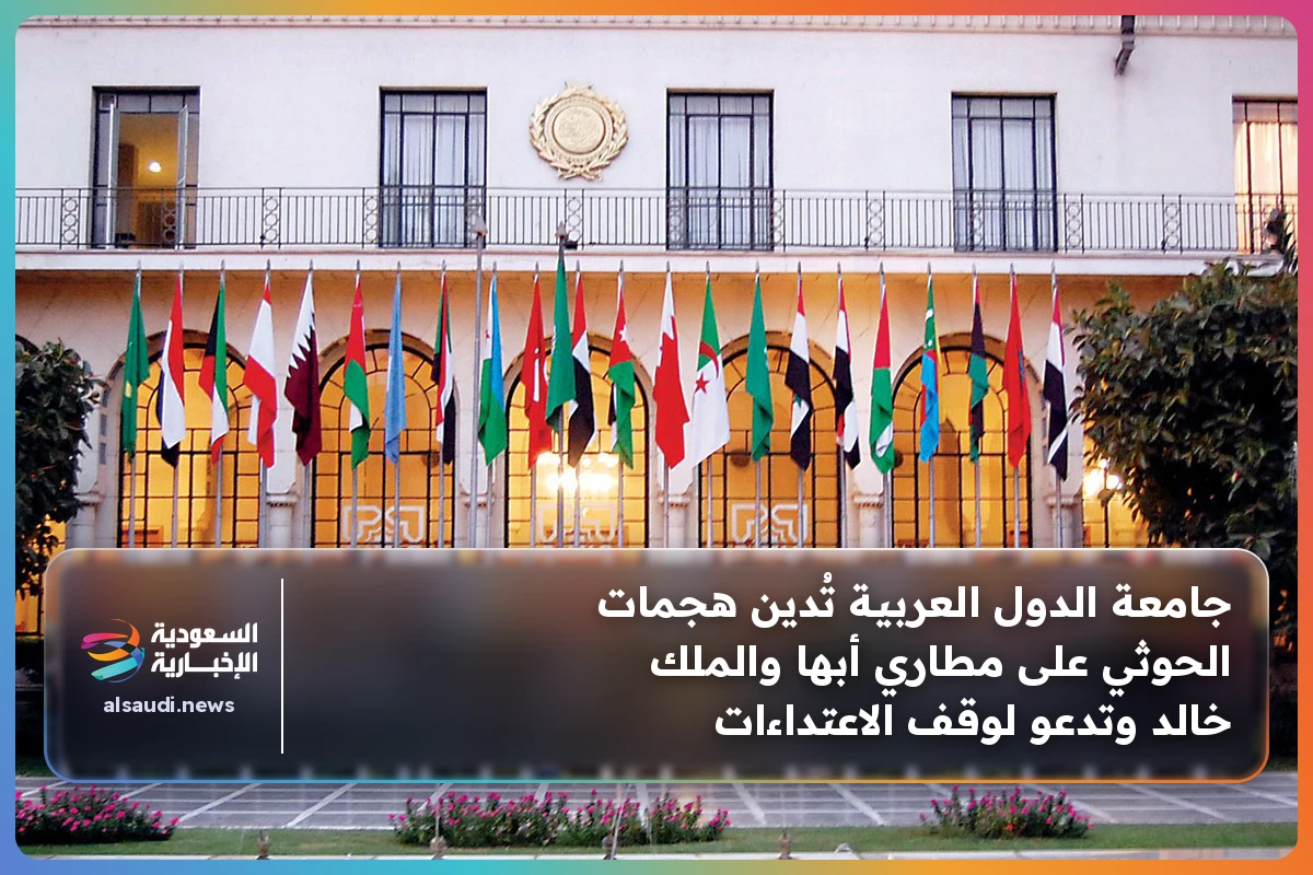 جامعة الدول العربية تُدين هجمات الحوثي على مطاري أبها والملك خالد وتدعو لوقف الاعتداءات