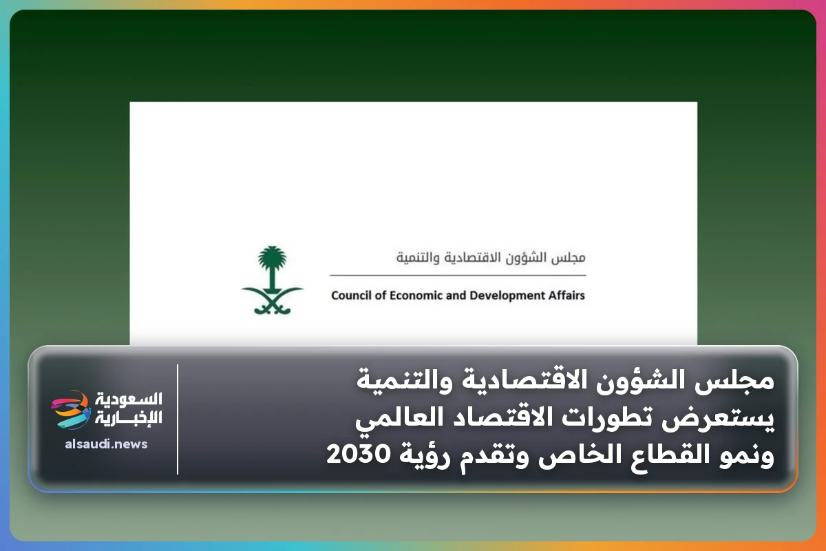 مجلس الشؤون الاقتصادية والتنمية يستعرض تطورات الاقتصاد العالمي ونمو القطاع الخاص وتقدم رؤية 2030