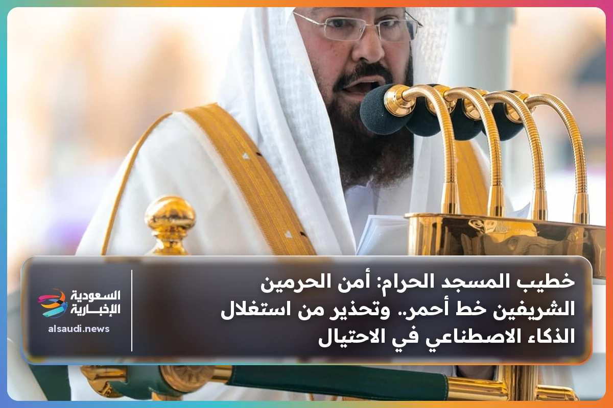 خطيب المسجد الحرام: أمن الحرمين الشريفين خط أحمر.. وتحذير من استغلال الذكاء الاصطناعي في الاحتيال