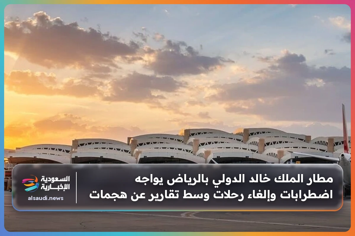 مطار الملك خالد الدولي بالرياض يواجه اضطرابات وإلغاء رحلات وسط تقارير عن هجمات