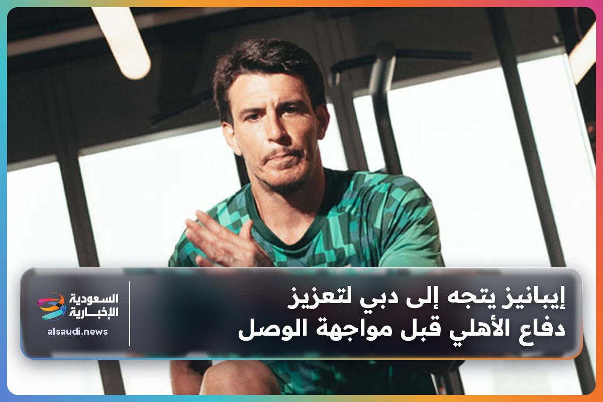إيبانيز يتجه إلى دبي لتعزيز دفاع الأهلي قبل مواجهة الوصل