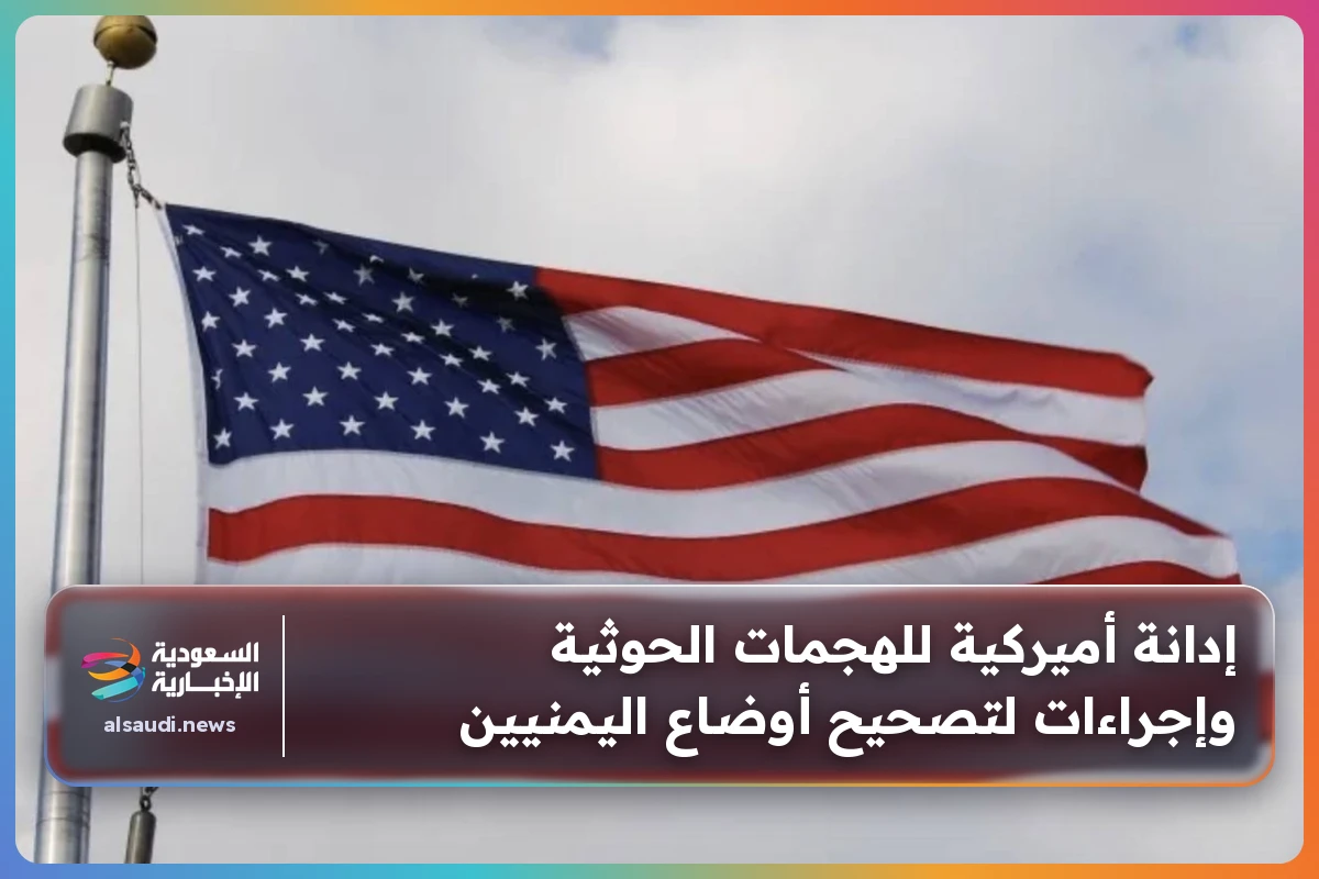 إدانة أميركية للهجمات الحوثية وإجراءات لتصحيح أوضاع اليمنيين