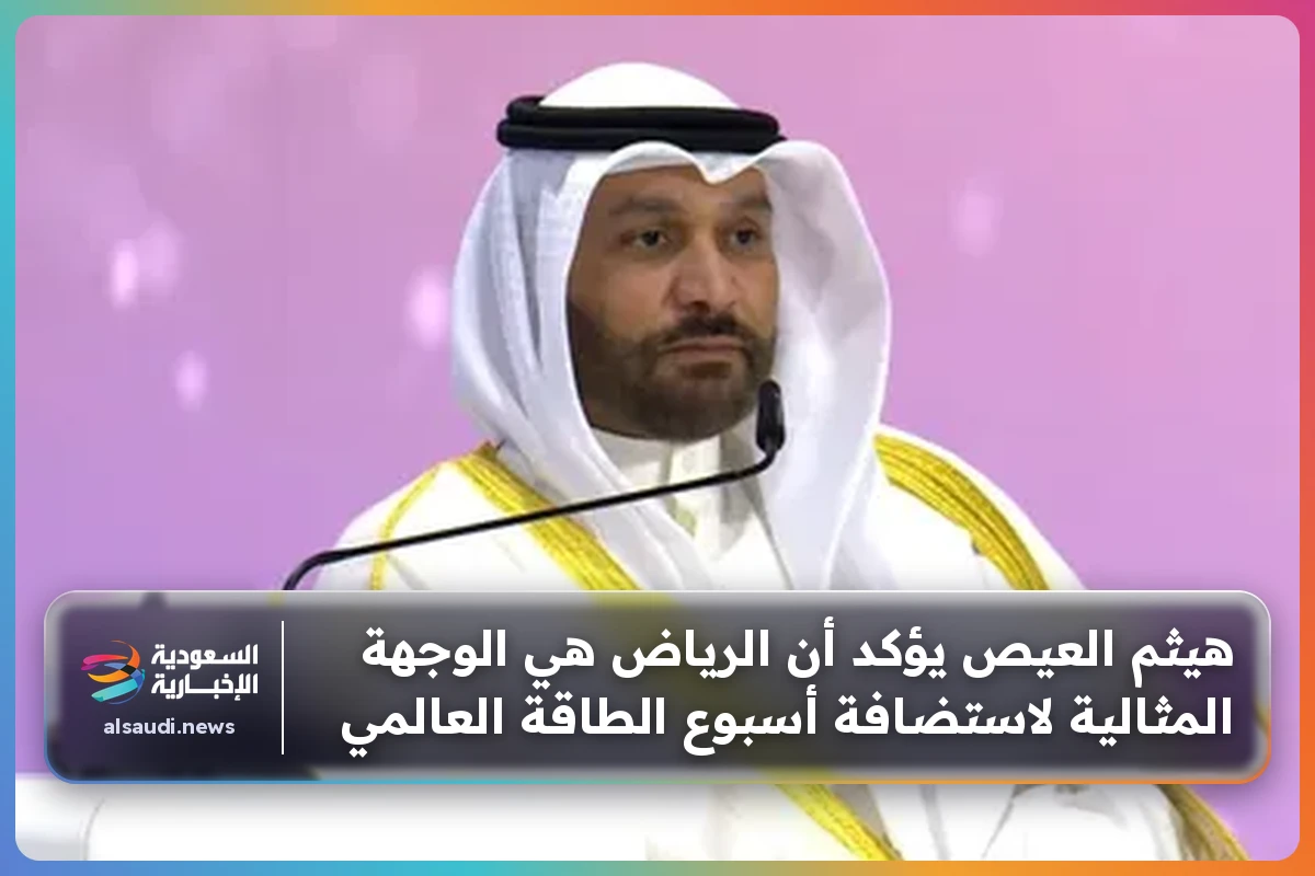 هيثم العيص يؤكد أن الرياض هي الوجهة المثالية لاستضافة أسبوع الطاقة العالمي