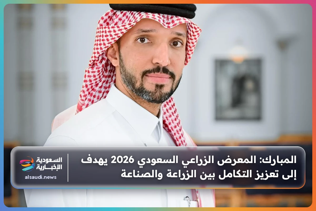 المبارك: المعرض الزراعي السعودي 2026 يهدف إلى تعزيز التكامل بين الزراعة والصناعة