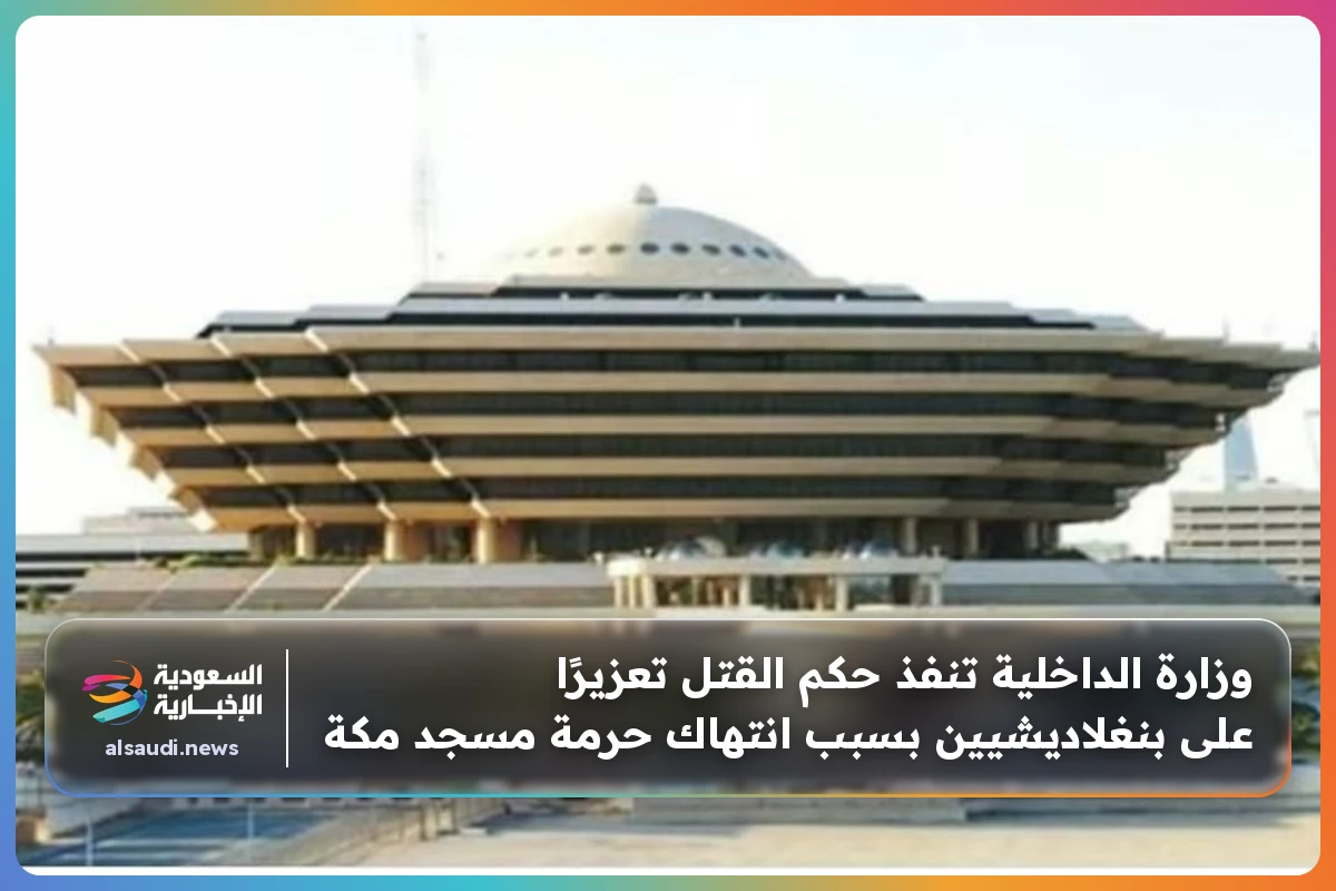 وزارة الداخلية تنفذ حكم القتل تعزيرًا على بنغلاديشيين بسبب انتهاك حرمة مسجد مكة