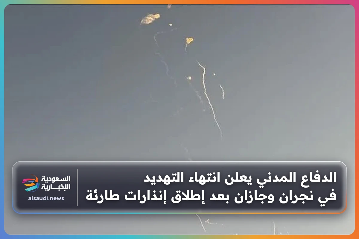 الدفاع المدني يعلن انتهاء التهديد في نجران وجازان بعد إطلاق إنذارات طارئة