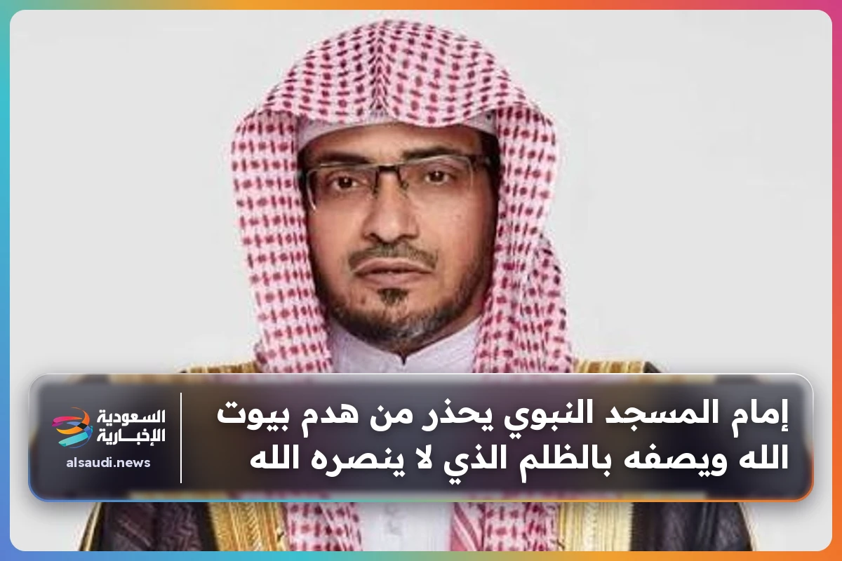 إمام المسجد النبوي يحذر من هدم بيوت الله ويصفه بالظلم الذي لا ينصره الله