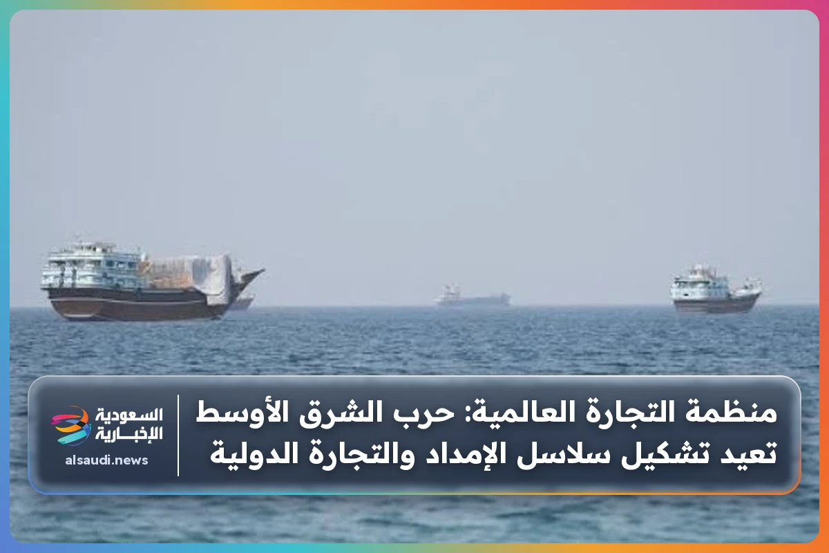 منظمة التجارة العالمية: حرب الشرق الأوسط تعيد تشكيل سلاسل الإمداد والتجارة الدولية