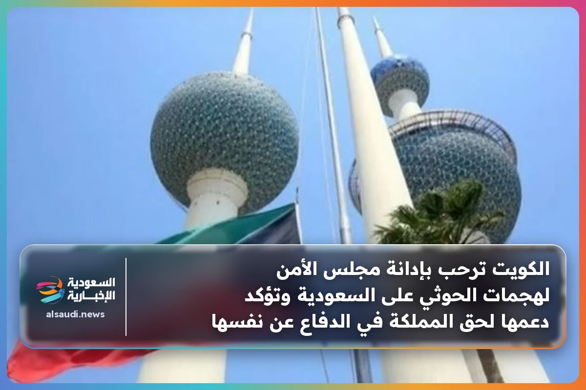 الكويت ترحب بإدانة مجلس الأمن لهجمات الحوثي على السعودية وتؤكد دعمها لحق المملكة في الدفاع عن نفسها
