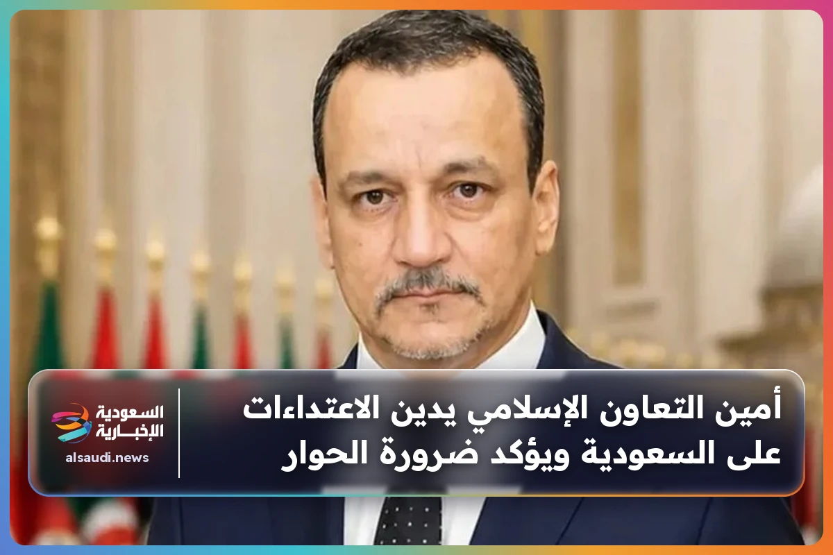 أمين التعاون الإسلامي يدين الاعتداءات على السعودية ويؤكد ضرورة الحوار