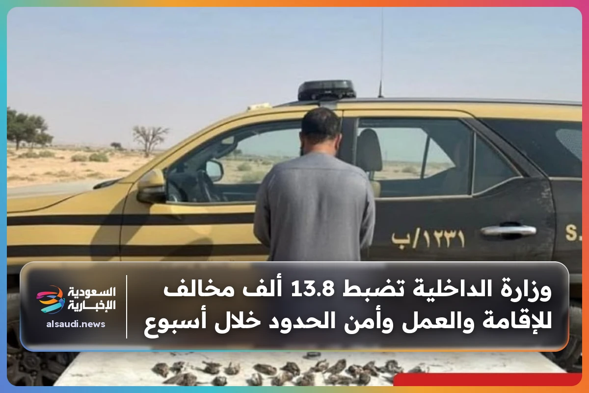 وزارة الداخلية تضبط 13.8 ألف مخالف للإقامة والعمل وأمن الحدود خلال أسبوع