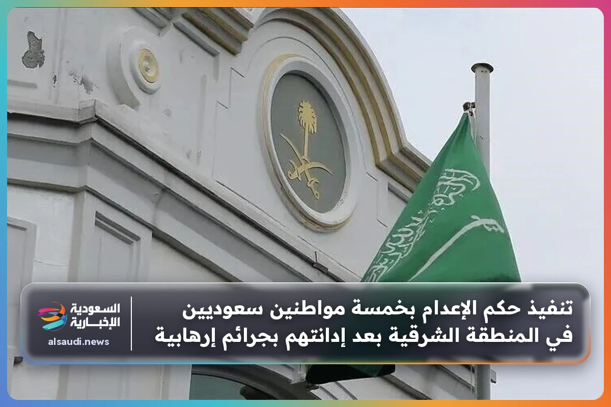 تنفيذ حكم الإعدام بخمسة مواطنين سعوديين في المنطقة الشرقية بعد إدانتهم بجرائم إرهابية