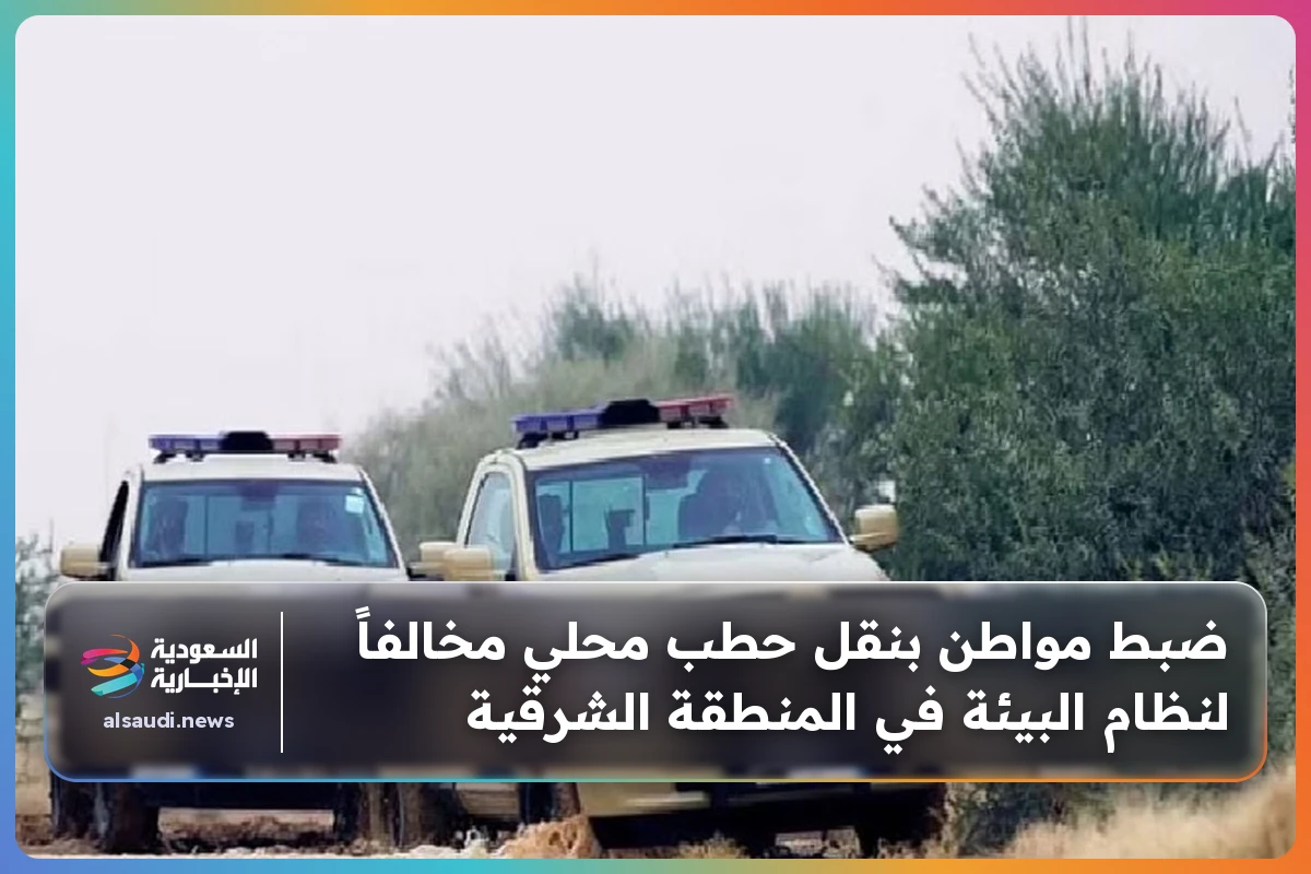 ضبط مواطن بنقل حطب محلي مخالفاً لنظام البيئة في المنطقة الشرقية