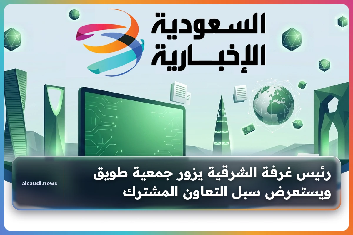 رئيس غرفة الشرقية يزور جمعية طويق ويستعرض سبل التعاون المشترك