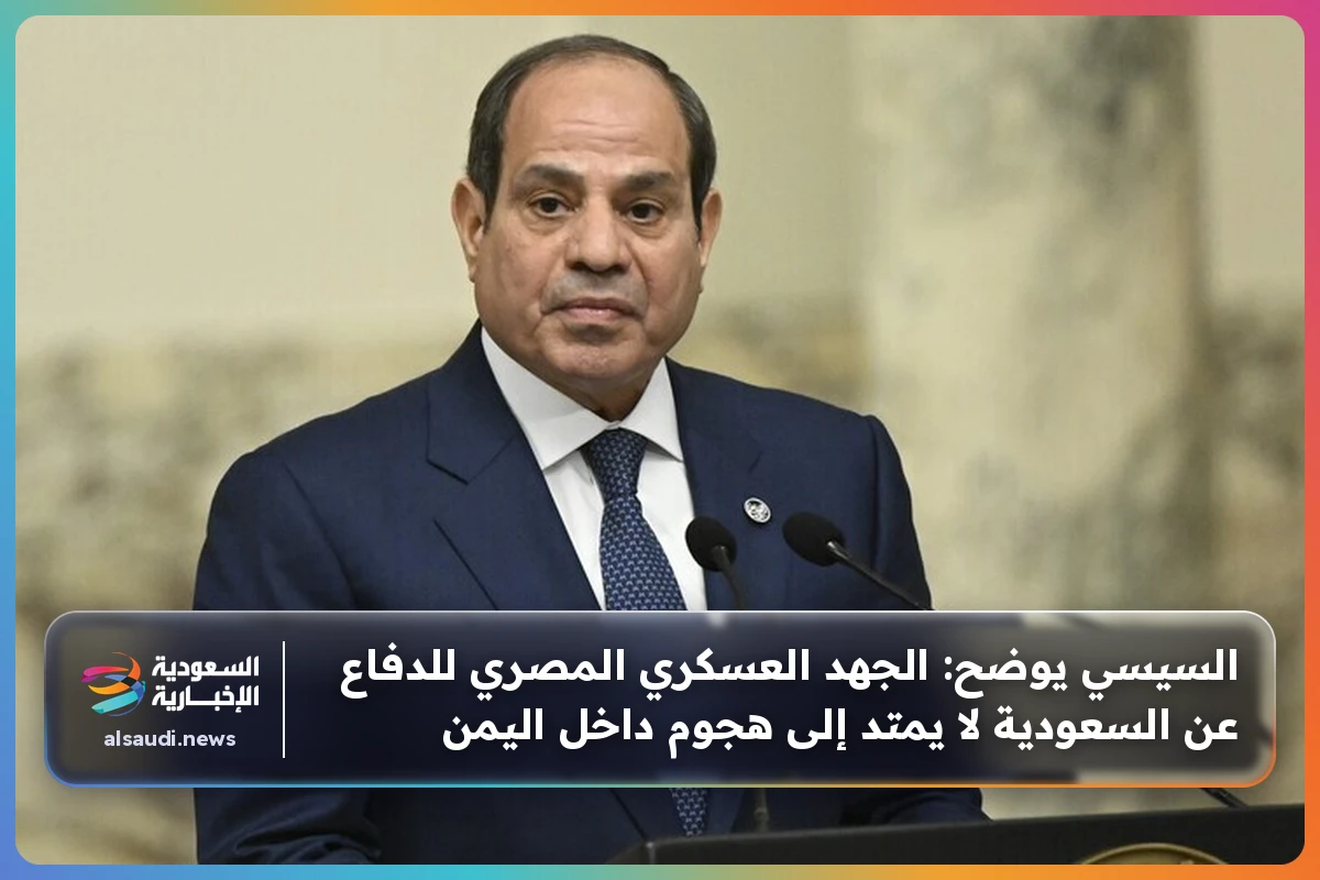السيسي يوضح: الجهد العسكري المصري للدفاع عن السعودية لا يمتد إلى هجوم داخل اليمن