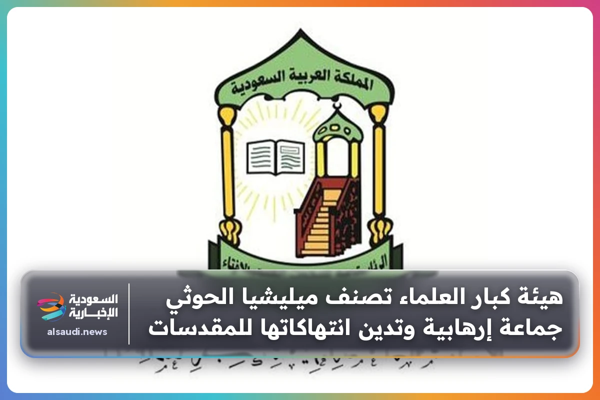 هيئة كبار العلماء تصنف ميليشيا الحوثي جماعة إرهابية وتدين انتهاكاتها للمقدسات
