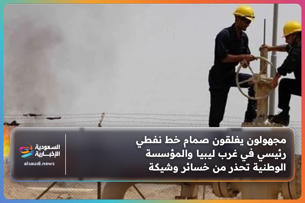 مجهولون يغلقون صمام خط نفطي رئيسي في غرب ليبيا والمؤسسة الوطنية تحذر من خسائر وشيكة