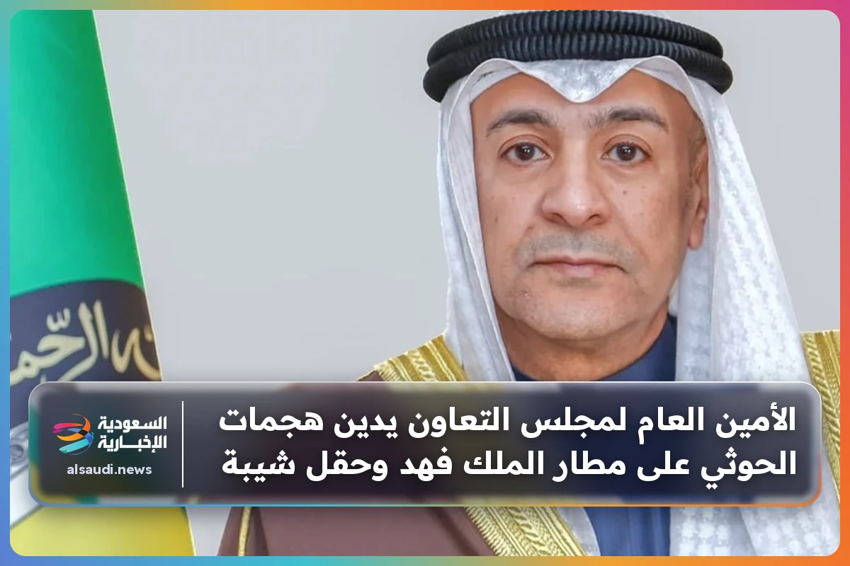 الأمين العام لمجلس التعاون يدين هجمات الحوثي على مطار الملك فهد وحقل شيبة