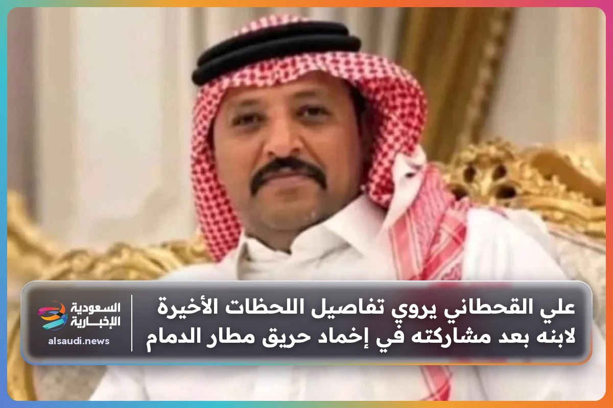 علي القحطاني يروي تفاصيل اللحظات الأخيرة لابنه بعد مشاركته في إخماد حريق مطار الدمام