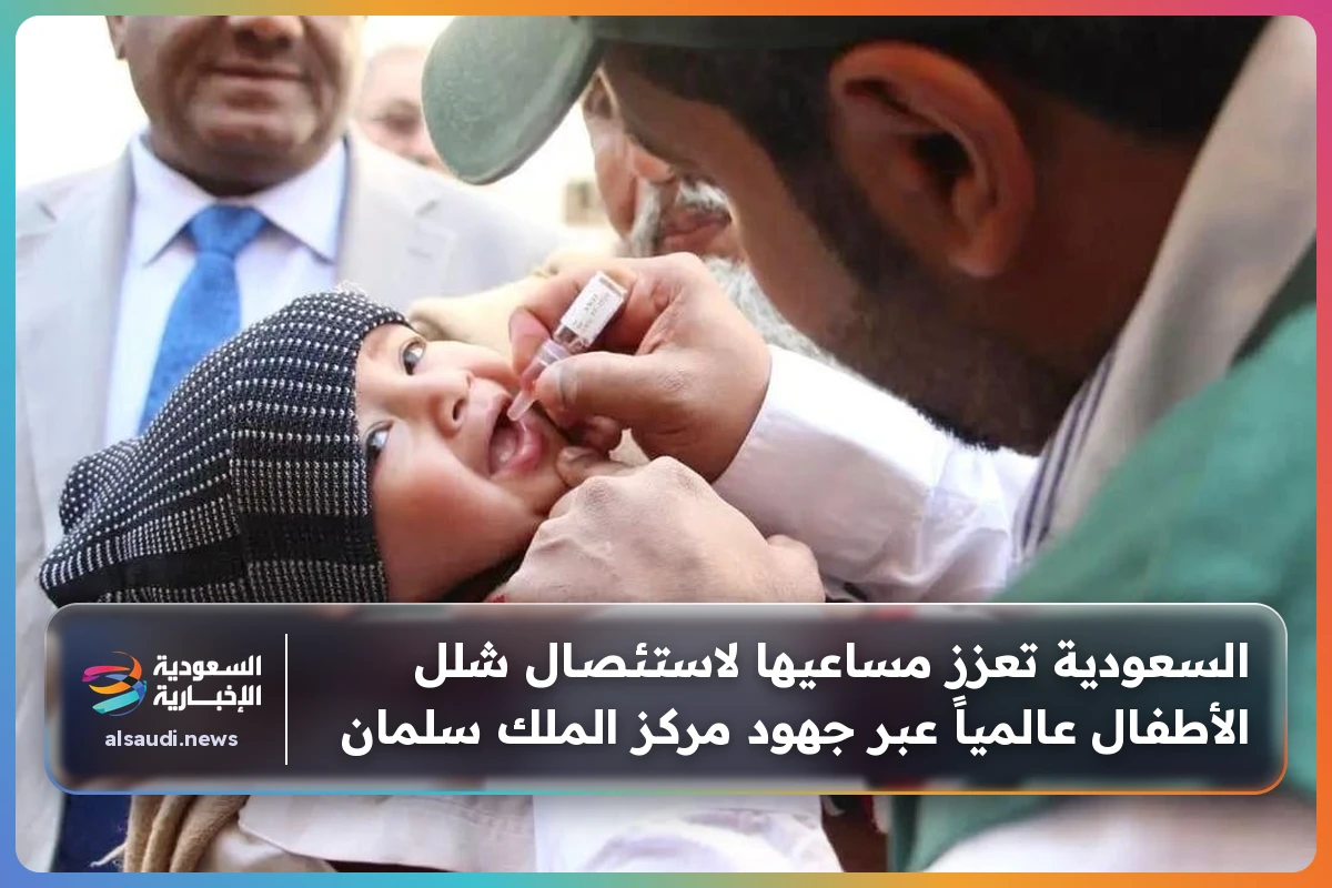 السعودية تعزز مساعيها لاستئصال شلل الأطفال عالمياً عبر جهود مركز الملك سلمان