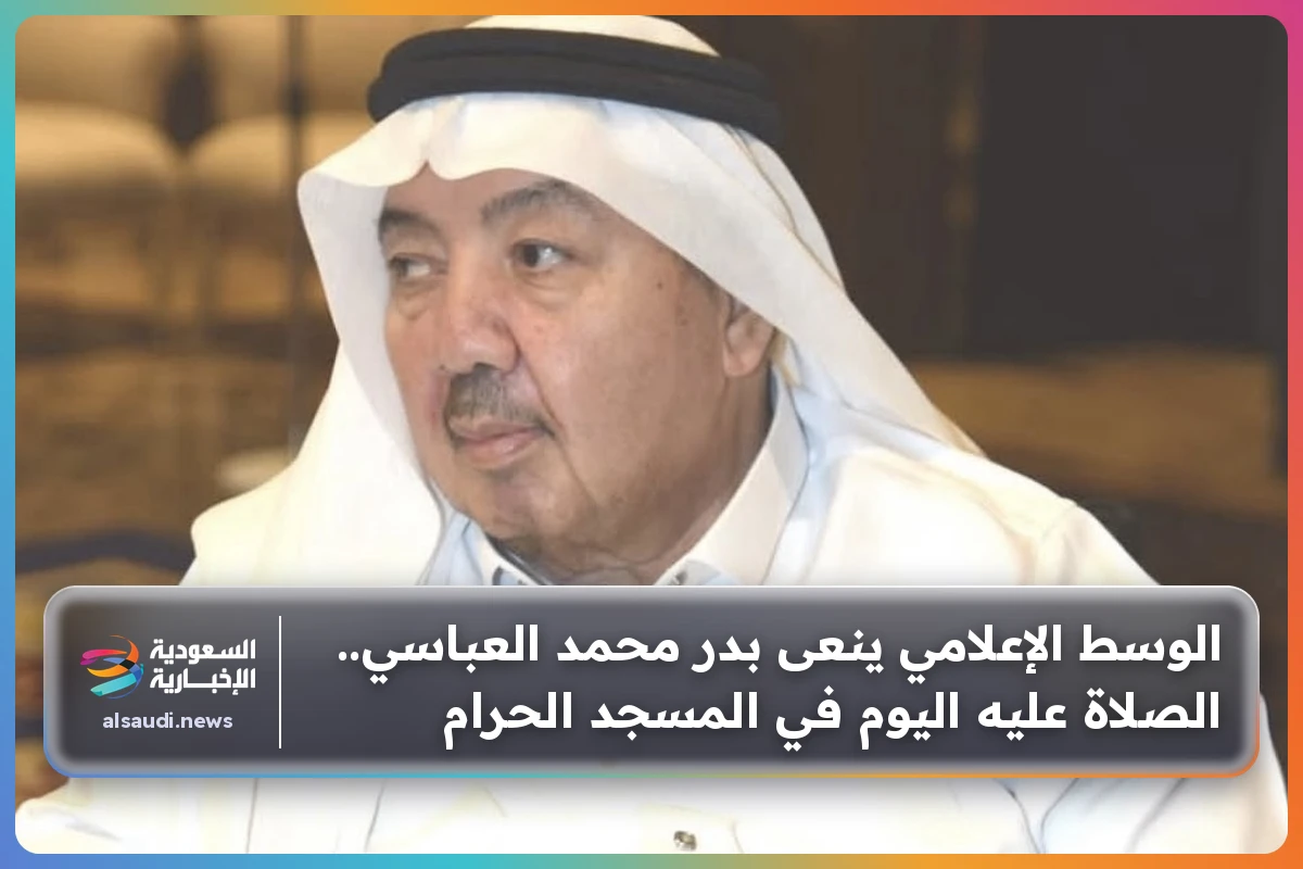 الوسط الإعلامي ينعى بدر محمد العباسي.. الصلاة عليه اليوم في المسجد الحرام