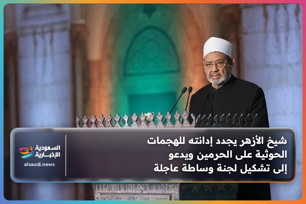 شيخ الأزهر يجدد إدانته للهجمات الحوثية على الحرمين ويدعو إلى تشكيل لجنة وساطة عاجلة