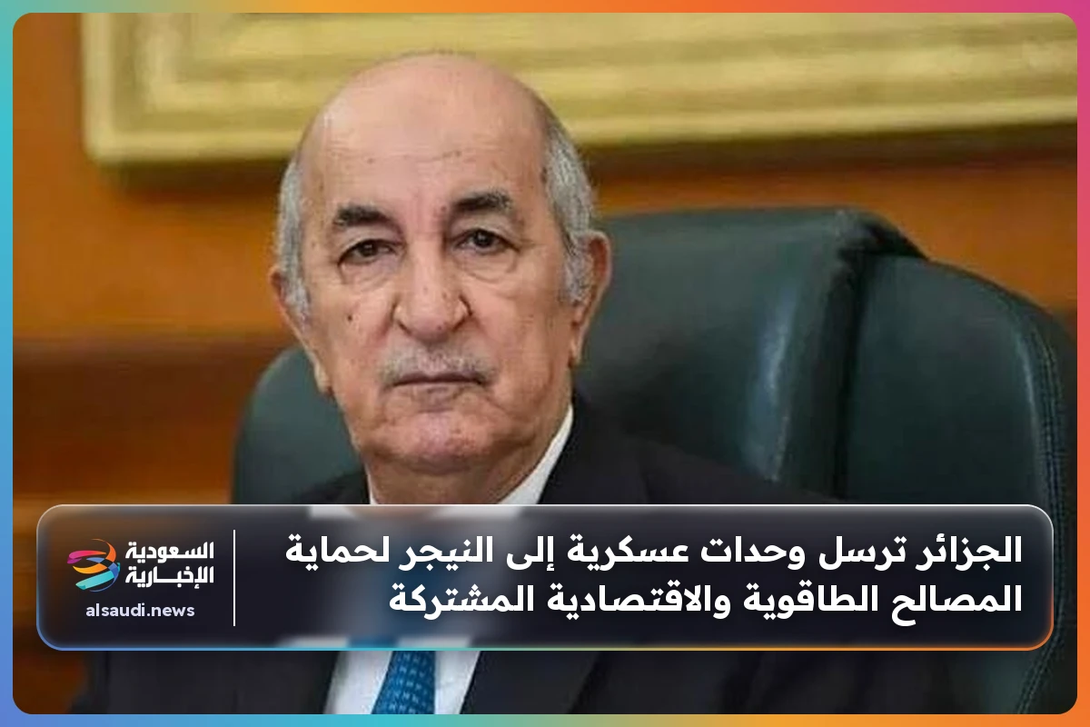 الجزائر ترسل وحدات عسكرية إلى النيجر لحماية المصالح الطاقوية والاقتصادية المشتركة