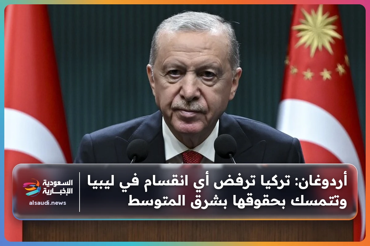 أردوغان: تركيا ترفض أي انقسام في ليبيا وتتمسك بحقوقها بشرق المتوسط