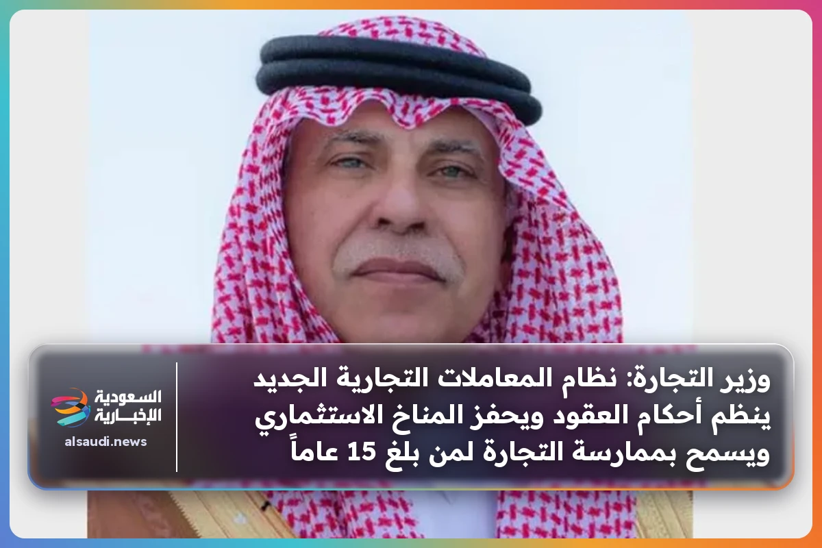 وزير التجارة: نظام المعاملات التجارية الجديد ينظم أحكام العقود ويحفز المناخ الاستثماري ويسمح بممارسة التجارة لمن بلغ 15 عاماً