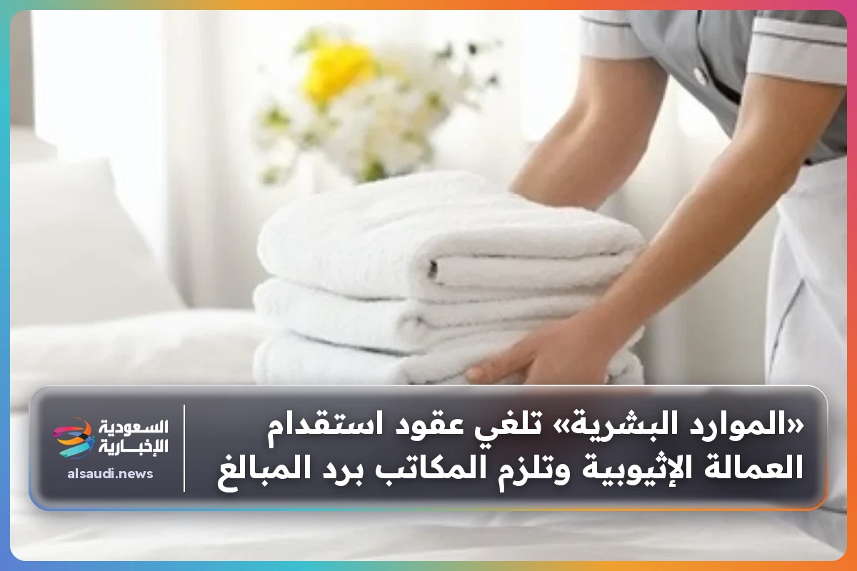 «الموارد البشرية» تلغي عقود استقدام العمالة الإثيوبية وتلزم المكاتب برد المبالغ